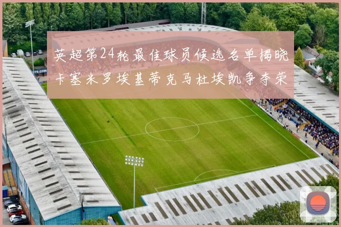 英超第24轮最佳球员候选名单揭晓卡塞米罗埃基蒂克马杜埃凯争夺荣誉