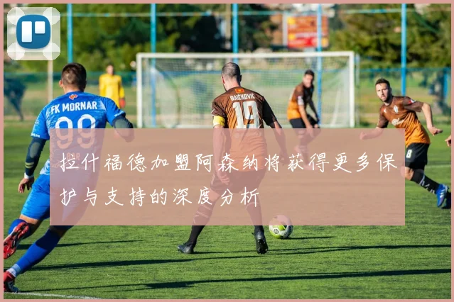 拉什福德加盟阿森纳将获得更多保护与支持的深度分析