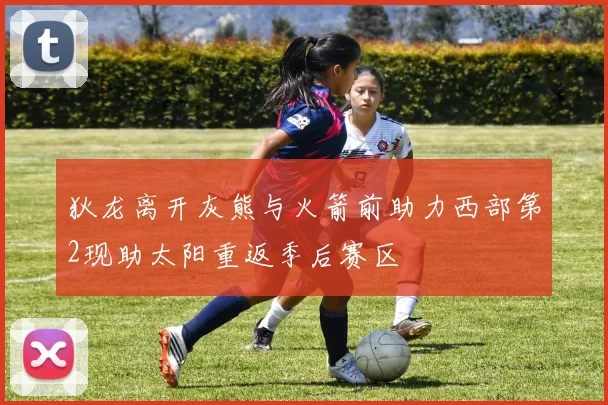 狄龙离开灰熊与火箭前助力西部第2现助太阳重返季后赛区
