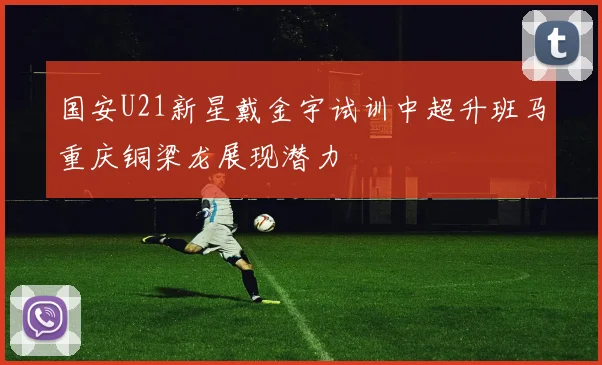 国安U21新星戴金宇试训中超升班马重庆铜梁龙展现潜力