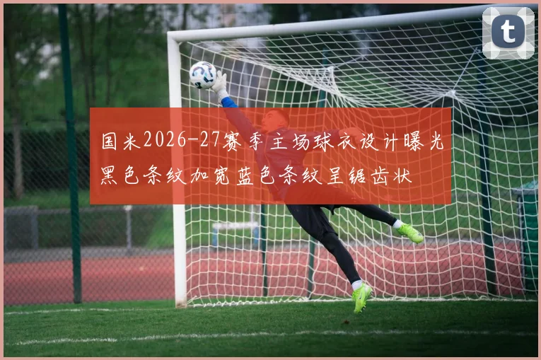 国米2026-27赛季主场球衣设计曝光黑色条纹加宽蓝色条纹呈锯齿状