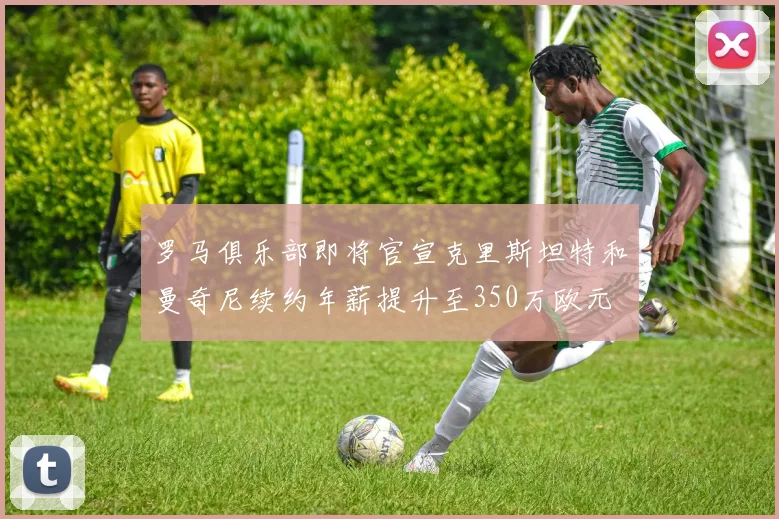 罗马俱乐部即将官宣克里斯坦特和曼奇尼续约年薪提升至350万欧元