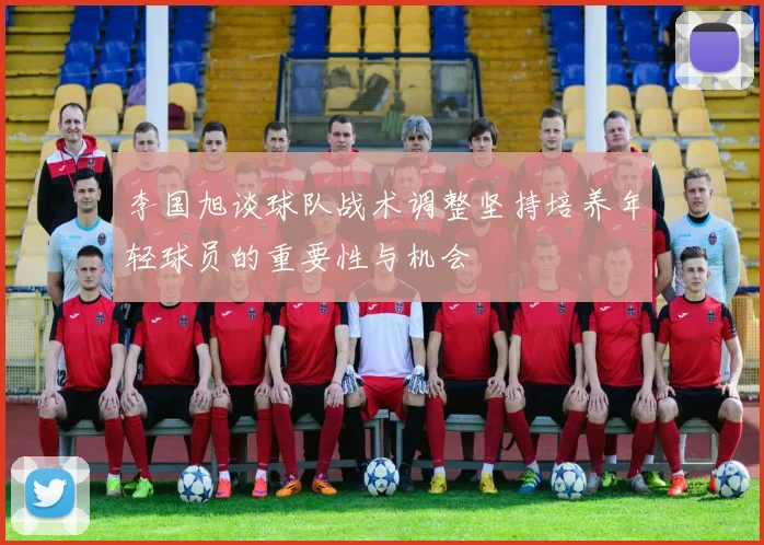 李国旭谈球队战术调整坚持培养年轻球员的重要性与机会
