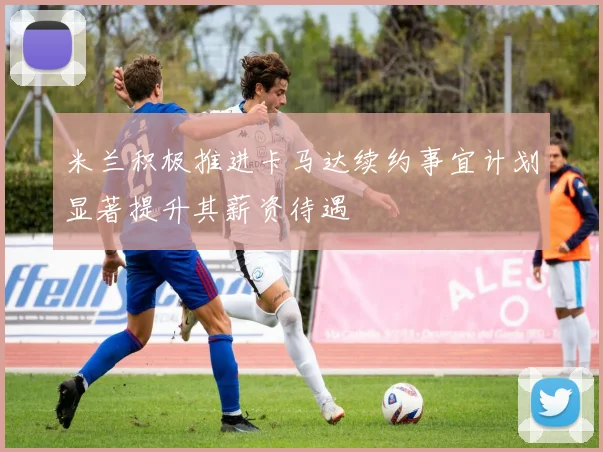 米兰积极推进卡马达续约事宜计划显著提升其薪资待遇