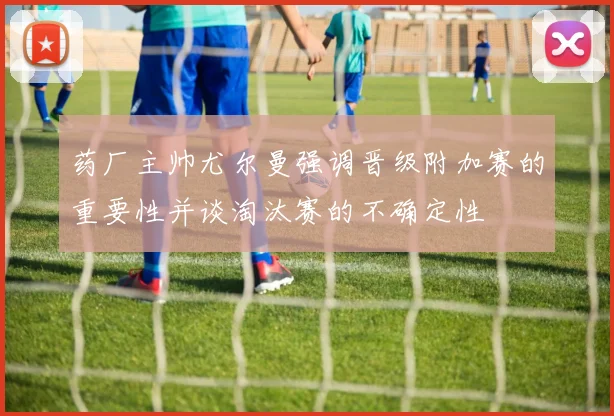 药厂主帅尤尔曼强调晋级附加赛的重要性并谈淘汰赛的不确定性