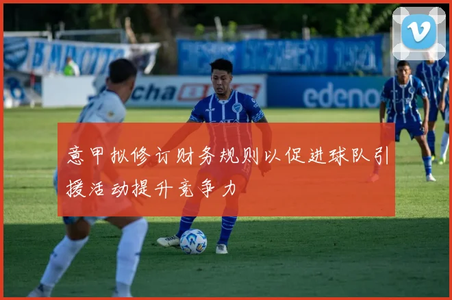 意甲拟修订财务规则以促进球队引援活动提升竞争力