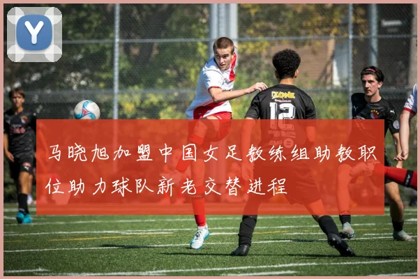 马晓旭加盟中国女足教练组助教职位助力球队新老交替进程