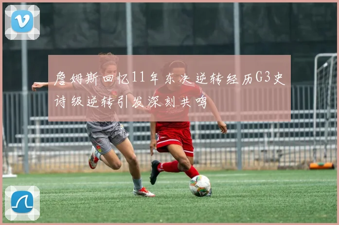 詹姆斯回忆11年东决逆转经历G3史诗级逆转引发深刻共鸣