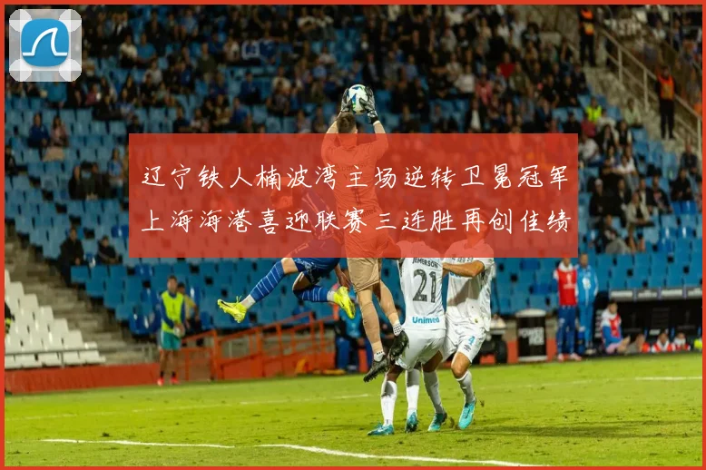 辽宁铁人楠波湾主场逆转卫冕冠军上海海港喜迎联赛三连胜再创佳绩