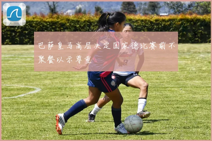 巴萨皇马高层决定国家德比赛前不聚餐以示尊重